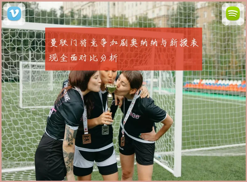 曼联门将竞争加剧奥纳纳与新援表现全面对比分析