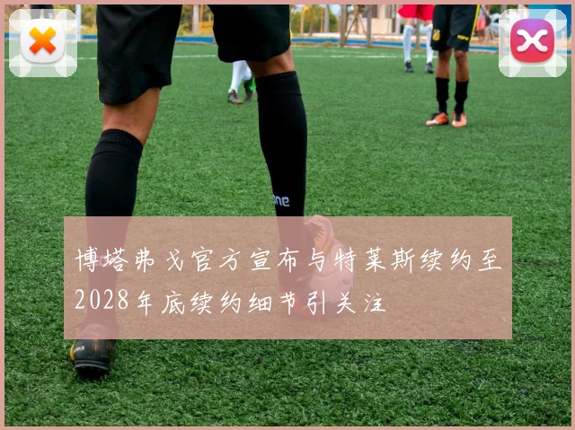 博塔弗戈官方宣布与特莱斯续约至2028年底续约细节引关注