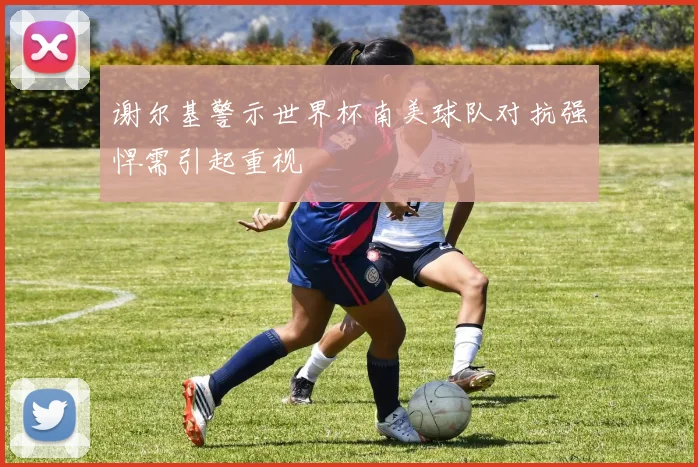 谢尔基警示世界杯南美球队对抗强悍需引起重视