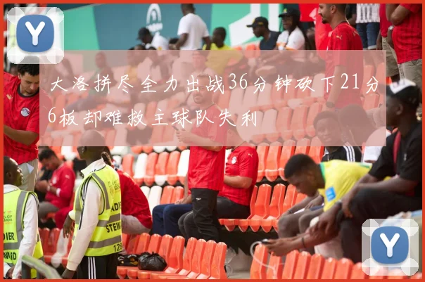 大洛拼尽全力出战36分钟砍下21分6板却难救主球队失利