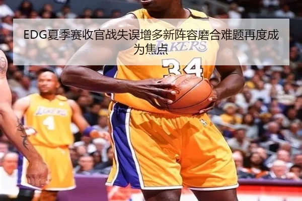 EDG夏季赛收官战失误增多新阵容磨合难题再度成为焦点